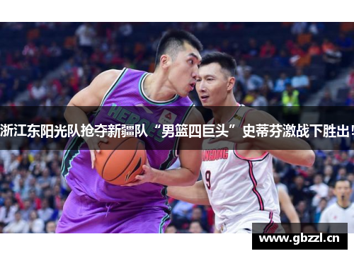 浙江东阳光队抢夺新疆队“男篮四巨头”史蒂芬激战下胜出！