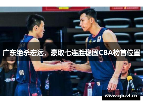 广东绝杀宏远，豪取七连胜稳固CBA榜首位置