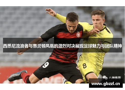 西悉尼流浪者与惠灵顿凤凰的激烈对决展现足球魅力与团队精神