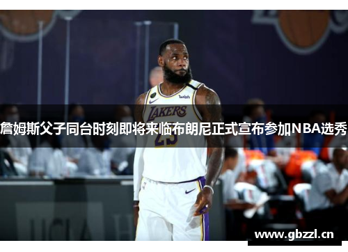 詹姆斯父子同台时刻即将来临布朗尼正式宣布参加NBA选秀