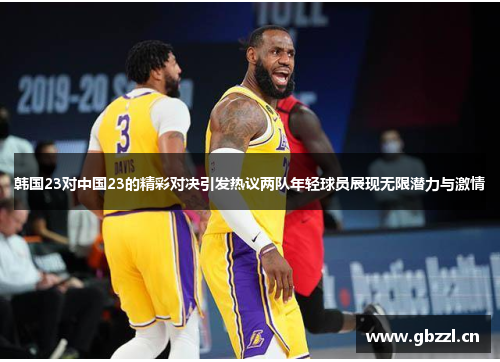 韩国23对中国23的精彩对决引发热议两队年轻球员展现无限潜力与激情
