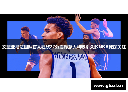 文班亚马法国队首秀狂砍27分震撼意大利吸引众多NBA球探关注